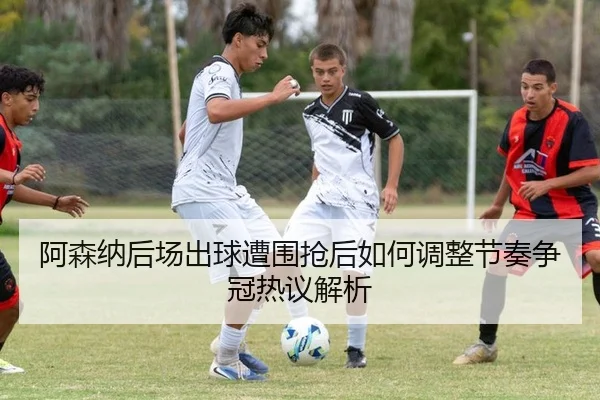 阿森纳后场出球遭围抢后如何调整节奏争冠热议解析