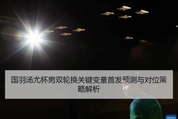国羽汤尤杯男双轮换关键变量首发预测与对位策略解析