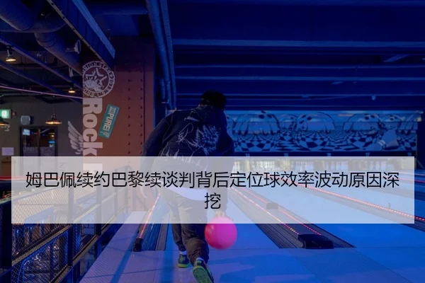 姆巴佩续约巴黎续谈判背后定位球效率波动原因深挖